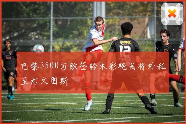 巴黎3500万欧签铃木彩艳或将外租至尤文图斯
